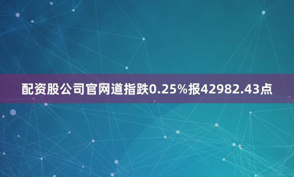 配资股公司官网道指跌0.25%报42982.43点