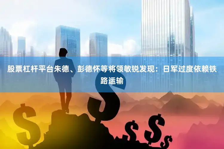 股票杠杆平台朱德、彭德怀等将领敏锐发现：日军过度依赖铁路运输