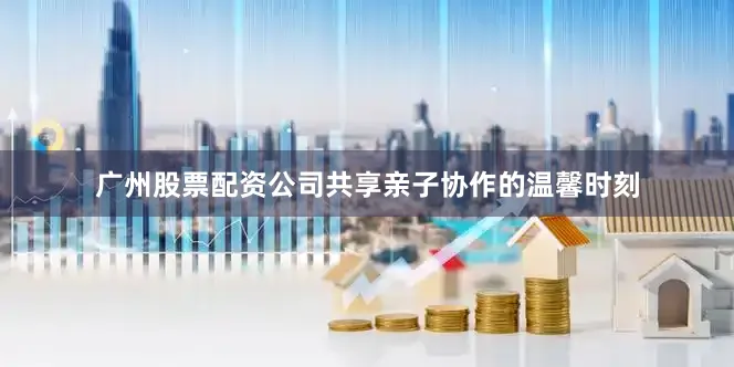 广州股票配资公司共享亲子协作的温馨时刻