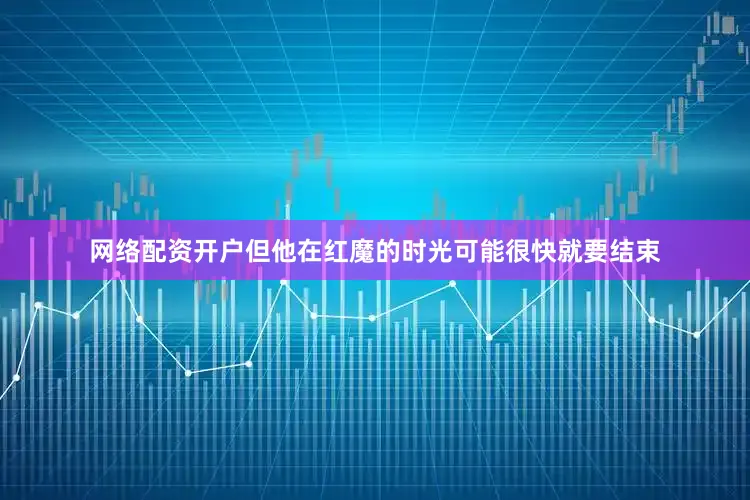 网络配资开户但他在红魔的时光可能很快就要结束