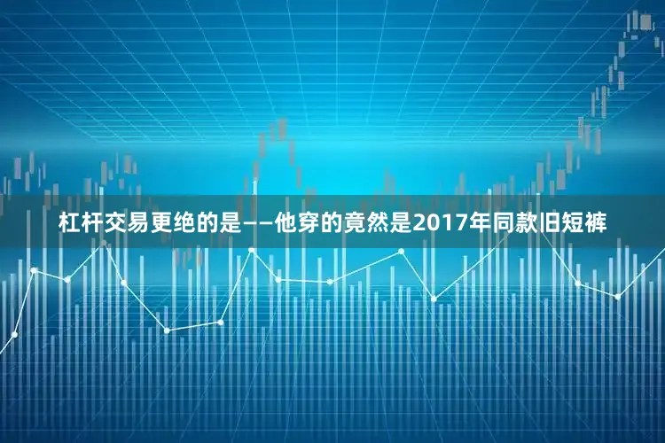 杠杆交易更绝的是——他穿的竟然是2017年同款旧短裤